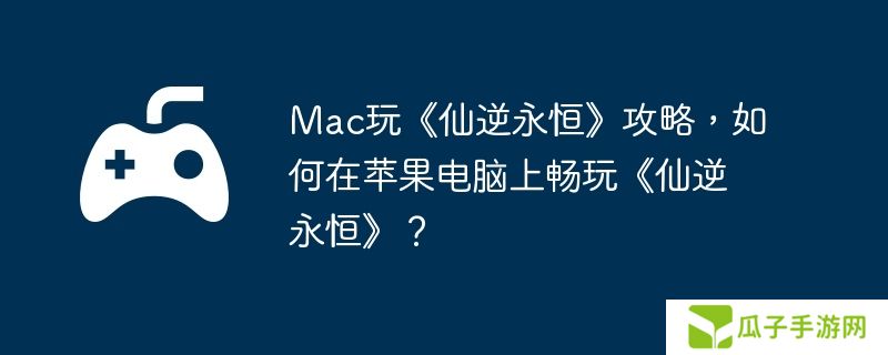 Mac玩《仙逆永恒》攻略，如何在苹果电脑上畅玩《仙逆永恒》？
